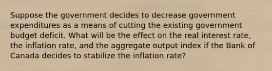 Suppose the government decides to decrease government expenditures as a means of cutting the existing government budget deficit. What will be the effect on the real interest rate, the inflation rate, and the aggregate output index if the Bank of Canada decides to stabilize the inflation rate?