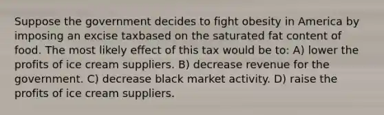 Suppose the government decides to fight obesity in America by imposing an excise taxbased on the saturated fat content of food. The most likely effect of this tax would be to: A) lower the profits of ice cream suppliers. B) decrease revenue for the government. C) decrease black market activity. D) raise the profits of ice cream suppliers.