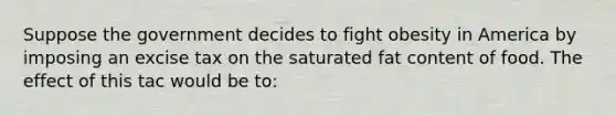 Suppose the government decides to fight obesity in America by imposing an excise tax on the saturated fat content of food. The effect of this tac would be to: