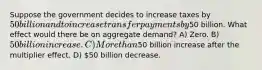 Suppose the government decides to increase taxes by 50 billion and to increase transfer payments by50 billion. What effect would there be on aggregate demand? A) Zero. B) 50 billion increase. C) More than50 billion increase after the multiplier effect. D) 50 billion decrease.