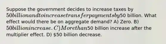 Suppose the government decides to increase taxes by 50 billion and to increase transfer payments by50 billion. What effect would there be on aggregate demand? A) Zero. B) 50 billion increase. C) More than50 billion increase after the multiplier effect. D) 50 billion decrease.