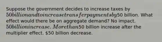 Suppose the government decides to increase taxes by 50 billion and to increase transfer payments by50 billion. What effect would there be on aggregate demand? No impact. 50 billion increase. <a href='https://www.questionai.com/knowledge/keWHlEPx42-more-than' class='anchor-knowledge'>more than</a>50 billion increase after the multiplier effect. 50 billion decrease.