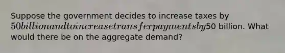 Suppose the government decides to increase taxes by 50 billion and to increase transfer payments by50 billion. What would there be on the aggregate demand?