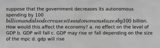 suppose that the government decreases its autonomous spending by 100billion and also decreases its autonomous taxes by 100 billion. How would this affect the economy? a. no effect on the level of GDP b. GDP will fall c. GDP may rise or fall depending on the size of the mpc d. gdp will rise