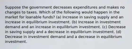 Suppose the government decreases expenditures and makes no changes to taxes. Which of the following would happen in the market for loanable funds? (a) Increase in saving supply and an increase in equilibrium investment. (b) Increase in investment demand and an increase in equilibrium investment. (c) Decrease in saving supply and a decrease in equilibrium investment. (d) Decrease in investment demand and a decrease in equilibrium investment.