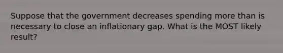 Suppose that the government decreases spending more than is necessary to close an inflationary gap. What is the MOST likely result?