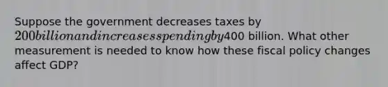 Suppose the government decreases taxes by 200 billion and increases spending by400 billion. What other measurement is needed to know how these fiscal policy changes affect GDP?