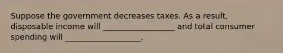 Suppose the government decreases taxes. As a result, disposable income will __________________ and total consumer spending will ___________________.