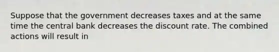 Suppose that the government decreases taxes and at the same time the central bank decreases the discount rate. The combined actions will result in