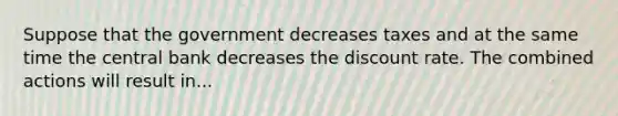 Suppose that the government decreases taxes and at the same time the central bank decreases the discount rate. The combined actions will result in...