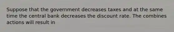 Suppose that the government decreases taxes and at the same time the central bank decreases the discount rate. The combines actions will result in