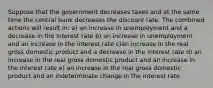 Suppose that the government decreases taxes and at the same time the central bank decreases the discount rate. The combined actions will result in: a) an increase in unemployment and a decrease in the interest rate b) an increase in unemployment and an increase in the interest rate c)an increase in the real gross domestic product and a decrease in the interest rate d) an increase in the real gross domestic product and an increase in the interest rate e) an increase in the real gross domestic product and an indeterminate change in the interest rate