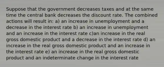 Suppose that the government decreases taxes and at the same time the central bank decreases the discount rate. The combined actions will result in: a) an increase in unemployment and a decrease in the interest rate b) an increase in unemployment and an increase in the interest rate c)an increase in the real gross domestic product and a decrease in the interest rate d) an increase in the real gross domestic product and an increase in the interest rate e) an increase in the real gross domestic product and an indeterminate change in the interest rate