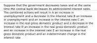 Suppose that the government decreases taxes and at the same time the central bank decreases its administered interest rates. The combined actions will result in A an increase in unemployment and a decrease in the interest rate B an increase in unemployment and an increase in the interest rate C an increase in the real gross domestic product and a decrease in the interest rate D an increase in the real gross domestic product and an increase in the interest rate E an increase in the real gross domestic product and an indeterminate change in the interest rate