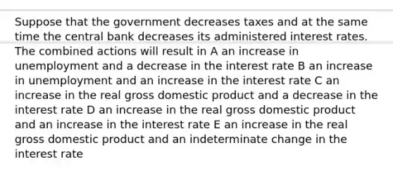 Suppose that the government decreases taxes and at the same time the central bank decreases its administered interest rates. The combined actions will result in A an increase in unemployment and a decrease in the interest rate B an increase in unemployment and an increase in the interest rate C an increase in the real gross domestic product and a decrease in the interest rate D an increase in the real gross domestic product and an increase in the interest rate E an increase in the real gross domestic product and an indeterminate change in the interest rate