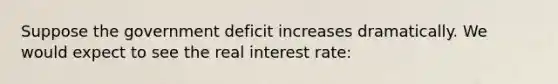 Suppose the government deficit increases dramatically. We would expect to see the real interest rate: