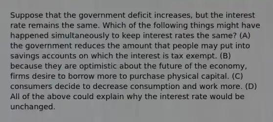 Suppose that the government deficit increases, but the interest rate remains the same. Which of the following things might have happened simultaneously to keep interest rates the same? (A) the government reduces the amount that people may put into savings accounts on which the interest is tax exempt. (B) because they are optimistic about the future of the economy, firms desire to borrow more to purchase physical capital. (C) consumers decide to decrease consumption and work more. (D) All of the above could explain why the interest rate would be unchanged.