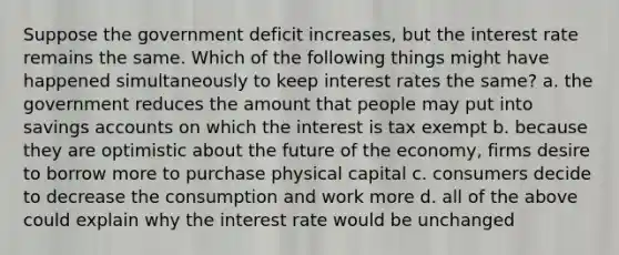 Suppose the government deficit increases, but the interest rate remains the same. Which of the following things might have happened simultaneously to keep interest rates the same? a. the government reduces the amount that people may put into savings accounts on which the interest is tax exempt b. because they are optimistic about the future of the economy, firms desire to borrow more to purchase physical capital c. consumers decide to decrease the consumption and work more d. all of the above could explain why the interest rate would be unchanged