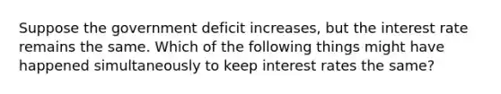 Suppose the government deficit increases, but the interest rate remains the same. Which of the following things might have happened simultaneously to keep interest rates the same?