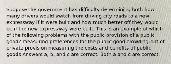 Suppose the government has difficulty determining both how many drivers would switch from driving city roads to a new expressway if it were built and how much better off they would be if the new expressway were built. This is an example of which of the following problems with the public provision of a public good? measuring preferences for the public good crowding-out of private provision measuring the costs and benefits of public goods Answers a, b, and c are correct. Both a and c are correct.