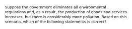 Suppose the government eliminates all environmental regulations and, as a result, the production of goods and services increases, but there is considerably more pollution. Based on this scenario, which of the following statements is correct?