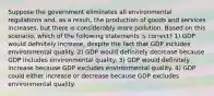 Suppose the government eliminates all environmental regulations and, as a result, the production of goods and services increases, but there is considerably more pollution. Based on this scenario, which of the following statements is correct? 1) GDP would definitely increase, despite the fact that GDP includes environmental quality. 2) GDP would definitely decrease because GDP includes environmental quality. 3) GDP would definitely increase because GDP excludes environmental quality. 4) GDP could either increase or decrease because GDP excludes environmental quality.