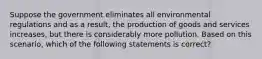 Suppose the government eliminates all environmental regulations and as a result, the production of goods and services increases, but there is considerably more pollution. Based on this scenario, which of the following statements is correct?