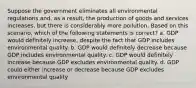 Suppose the government eliminates all environmental regulations and, as a result, the production of goods and services increases, but there is considerably more pollution. Based on this scenario, which of the following statements is correct? a. GDP would definitely increase, despite the fact that GDP includes environmental quality. b. GDP would definitely decrease because GDP includes environmental quality. c. GDP would definitely increase because GDP excludes environmental quality. d. GDP could either increase or decrease because GDP excludes environmental quality