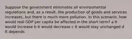 Suppose the government eliminates all environmental regulations and, as a result, the production of goods and services increases, but there is much more pollution. In this scenario, how would real GDP per capita be affected in the short term? a It would increase b It would decrease c It would stay unchanged d It depends