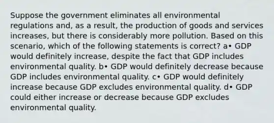 Suppose the government eliminates all environmental regulations and, as a result, the production of goods and services increases, but there is considerably more pollution. Based on this scenario, which of the following statements is correct? a• GDP would definitely increase, despite the fact that GDP includes environmental quality. b• GDP would definitely decrease because GDP includes environmental quality. c• GDP would definitely increase because GDP excludes environmental quality. d• GDP could either increase or decrease because GDP excludes environmental quality.