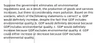 Suppose the government eliminates all environmental regulations and, as a result, the production of goods and services increases, but there is considerably more pollution. Based on this scenario, which of the following statements is correct? a. GDP would definitely increase, despite the fact that GDP includes environmental quality. b. GDP would definitely decrease because GDP includes environmental quality. c. GDP would definitely increase because GDP excludes environmental quality. d. GDP could either increase or decrease because GDP excludes environmental quality.