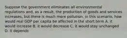 Suppose the government eliminates all environmental regulations and, as a result, the production of goods and services increases, but there is much more pollution. in this scenario, how would real GDP per capita be affected in the short term A. it would increase B. it would decrease C. it would stay unchanged D. it depends