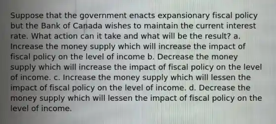 Suppose that the government enacts expansionary fiscal policy but the Bank of Canada wishes to maintain the current interest rate. What action can it take and what will be the result? a. Increase the money supply which will increase the impact of fiscal policy on the level of income b. Decrease the money supply which will increase the impact of fiscal policy on the level of income. c. Increase the money supply which will lessen the impact of fiscal policy on the level of income. d. Decrease the money supply which will lessen the impact of fiscal policy on the level of income.