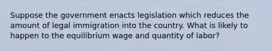 Suppose the government enacts legislation which reduces the amount of legal immigration into the country. What is likely to happen to the equilibrium wage and quantity of labor?