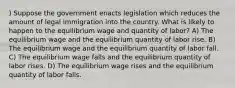 ) Suppose the government enacts legislation which reduces the amount of legal immigration into the country. What is likely to happen to the equilibrium wage and quantity of labor? A) The equilibrium wage and the equilibrium quantity of labor rise. B) The equilibrium wage and the equilibrium quantity of labor fall. C) The equilibrium wage falls and the equilibrium quantity of labor rises. D) The equilibrium wage rises and the equilibrium quantity of labor falls.