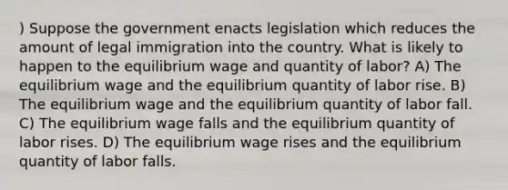 ) Suppose the government enacts legislation which reduces the amount of legal immigration into the country. What is likely to happen to the equilibrium wage and quantity of labor? A) The equilibrium wage and the equilibrium quantity of labor rise. B) The equilibrium wage and the equilibrium quantity of labor fall. C) The equilibrium wage falls and the equilibrium quantity of labor rises. D) The equilibrium wage rises and the equilibrium quantity of labor falls.