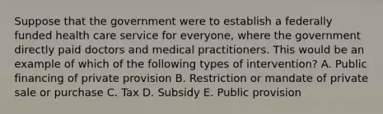 Suppose that the government were to establish a federally funded health care service for everyone, where the government directly paid doctors and medical practitioners. This would be an example of which of the following types of intervention? A. Public financing of private provision B. Restriction or mandate of private sale or purchase C. Tax D. Subsidy E. Public provision