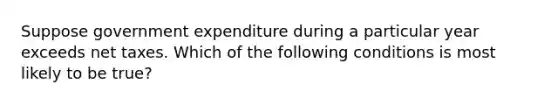 Suppose government expenditure during a particular year exceeds net taxes. Which of the following conditions is most likely to be true?