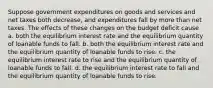 Suppose government expenditures on goods and services and net taxes both decrease, and expenditures fall by more than net taxes. The effects of these changes on the budget deficit cause a. both the equilibrium interest rate and the equilibrium quantity of loanable funds to fall. b. both the equilibrium interest rate and the equilibrium quantity of loanable funds to rise. c. the equilibrium interest rate to rise and the equilibrium quantity of loanable funds to fall. d. the equilibrium interest rate to fall and the equilibrium quantity of loanable funds to rise.