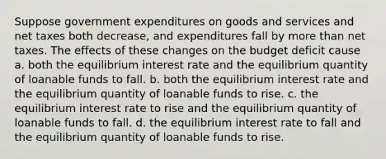 Suppose government expenditures on goods and services and net taxes both decrease, and expenditures fall by more than net taxes. The effects of these changes on the budget deficit cause a. both the equilibrium interest rate and the equilibrium quantity of loanable funds to fall. b. both the equilibrium interest rate and the equilibrium quantity of loanable funds to rise. c. the equilibrium interest rate to rise and the equilibrium quantity of loanable funds to fall. d. the equilibrium interest rate to fall and the equilibrium quantity of loanable funds to rise.