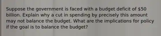 Suppose the government is faced with a budget deficit of 50 billion. Explain why a cut in spending by precisely this amount may not balance the budget. What are the implications for policy if the goal is to balance the budget?