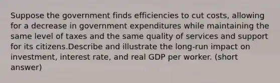 Suppose the government finds efficiencies to cut costs, allowing for a decrease in government expenditures while maintaining the same level of taxes and the same quality of services and support for its citizens.Describe and illustrate the long-run impact on investment, interest rate, and real GDP per worker. (short answer)