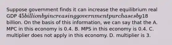 Suppose government finds it can increase the equilibrium real GDP 45 billion by increasing government purchases by18 billion. On the basis of this information, we can say that the A. MPC in this economy is 0.4. B. MPS in this economy is 0.4. C. multiplier does not apply in this economy. D. multiplier is 3.