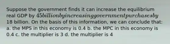 Suppose the government finds it can increase the equilibrium real GDP by 45 billion by increasing government purchases by18 billion. On the basis of this information, we can conclude that: a. the MPS in this economy is 0.4 b. the MPC in this economy is 0.4 c. the multiplier is 3 d. the multiplier is 4