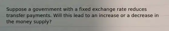 Suppose a government with a fixed exchange rate reduces transfer payments. Will this lead to an increase or a decrease in the money supply?