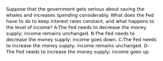 Suppose that the government gets serious about saving the whales and increases spending considerably. What does the Fed have to do to keep interest rates constant, and what happens to the level of income? A-The Fed needs to decrease the money supply; income remains unchanged. B-The Fed needs to decrease the money supply; income goes down. C-The Fed needs to increase the money supply; income remains unchanged. D-The Fed needs to increase the money supply; income goes up.