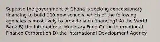 Suppose the government of Ghana is seeking concessionary financing to build 100 new schools, which of the following agencies is most likely to provide such financing? A) the World Bank B) the International Monetary Fund C) the International Finance Corporation D) the International Development Agency