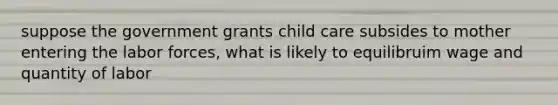 suppose the government grants child care subsides to mother entering the labor forces, what is likely to equilibruim wage and quantity of labor