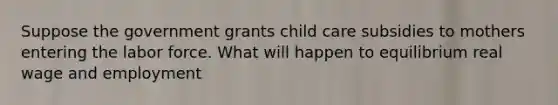 Suppose the government grants child care subsidies to mothers entering the labor force. What will happen to equilibrium real wage and employment