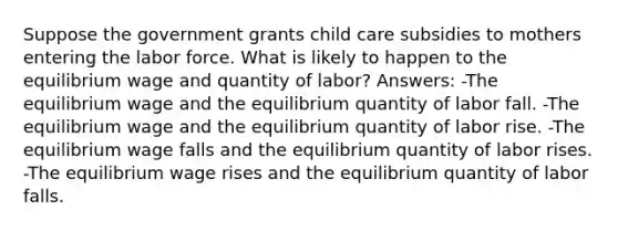 Suppose the government grants child care subsidies to mothers entering the labor force. What is likely to happen to the equilibrium wage and quantity of labor? Answers: -The equilibrium wage and the equilibrium quantity of labor fall. -The equilibrium wage and the equilibrium quantity of labor rise. -The equilibrium wage falls and the equilibrium quantity of labor rises. -The equilibrium wage rises and the equilibrium quantity of labor falls.